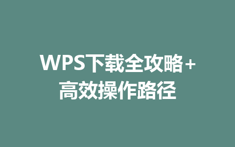 WPS下载全攻略+高效操作路径 一